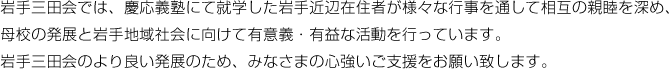 岩手三田会では、慶応義塾にて就学した岩手近辺在住者が様々な行事を通して相互の親睦を深め、母校の発展と岩手地域社会に向けて有意義・有益な活動を行っています。岩手三田会のより良い発展のため、みなさまの心強いご支援をお願い致します。、